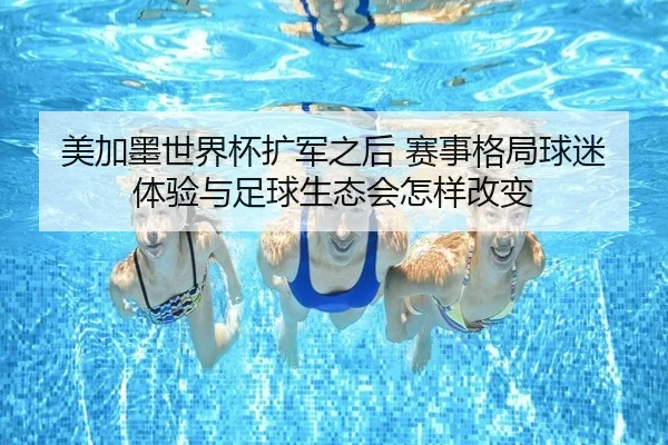 美加墨世界杯扩军之后 赛事格局球迷体验与足球生态会怎样改变